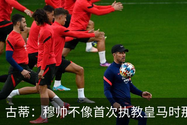 古蒂：穆帅不像首次执教皇马时那么冲动，如今更冷静更亲近球员